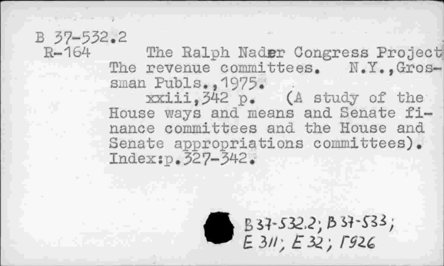 ﻿B 37-552.2
R-164 The Ralph Nader Congress Project5 The revenue committees. N.Y.,Grossman Pubis.,1975•
xxiii,342 p. (A study of the House ways and means and Senate finance committees and the House and Senate appropriations committees). Inde x:p.32 7-342.
E 3//; £32; r$ic